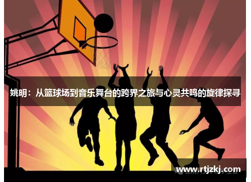 姚明：从篮球场到音乐舞台的跨界之旅与心灵共鸣的旋律探寻