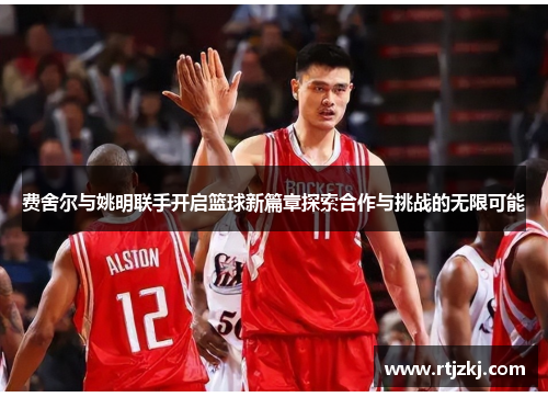费舍尔与姚明联手开启篮球新篇章探索合作与挑战的无限可能