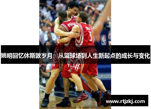 姚明回忆休斯敦岁月：从篮球场到人生新起点的成长与变化
