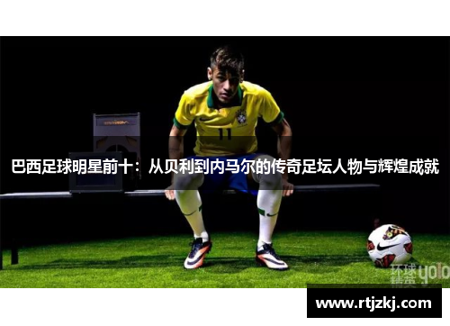 巴西足球明星前十：从贝利到内马尔的传奇足坛人物与辉煌成就