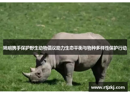 姚明携手保护野生动物倡议助力生态平衡与物种多样性保护行动