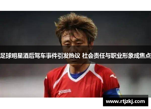 足球明星酒后驾车事件引发热议 社会责任与职业形象成焦点