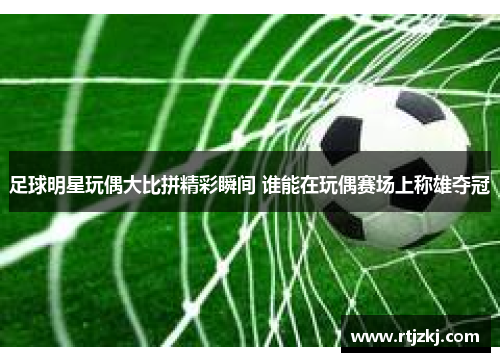 足球明星玩偶大比拼精彩瞬间 谁能在玩偶赛场上称雄夺冠