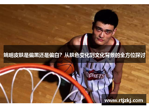 姚明皮肤是偏黑还是偏白？从肤色变化到文化背景的全方位探讨