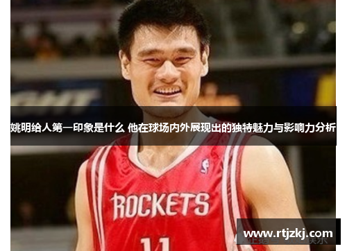 姚明给人第一印象是什么 他在球场内外展现出的独特魅力与影响力分析