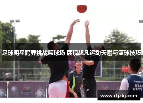 足球明星跨界挑战篮球场 展现超凡运动天赋与篮球技巧