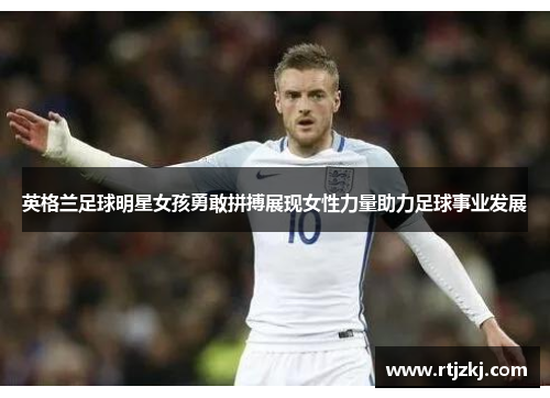 英格兰足球明星女孩勇敢拼搏展现女性力量助力足球事业发展