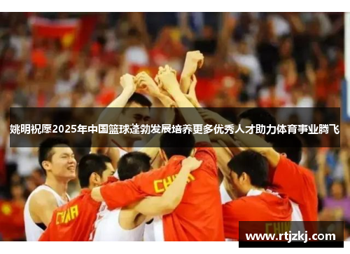 姚明祝愿2025年中国篮球蓬勃发展培养更多优秀人才助力体育事业腾飞