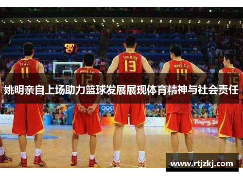 姚明亲自上场助力篮球发展展现体育精神与社会责任