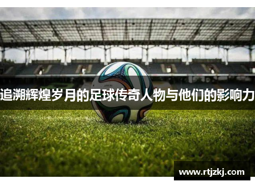 追溯辉煌岁月的足球传奇人物与他们的影响力