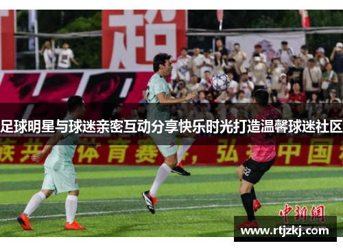 足球明星与球迷亲密互动分享快乐时光打造温馨球迷社区