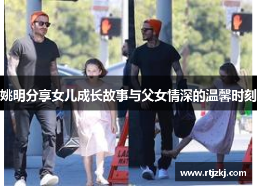 姚明分享女儿成长故事与父女情深的温馨时刻