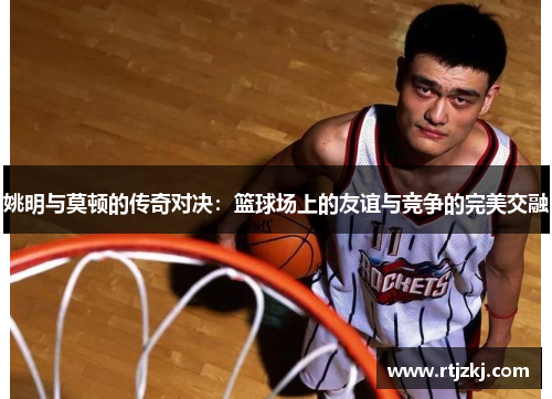 姚明与莫顿的传奇对决：篮球场上的友谊与竞争的完美交融