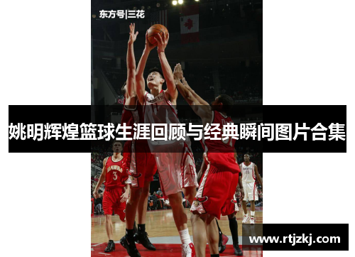 姚明辉煌篮球生涯回顾与经典瞬间图片合集