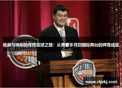 杨晨与姚明的传奇篮球之路：从青春岁月到国际舞台的辉煌成就