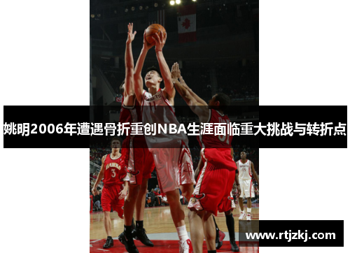 姚明2006年遭遇骨折重创NBA生涯面临重大挑战与转折点