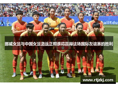 挪威女足与中国女足激战正酣谁将赢得这场国际友谊赛的胜利